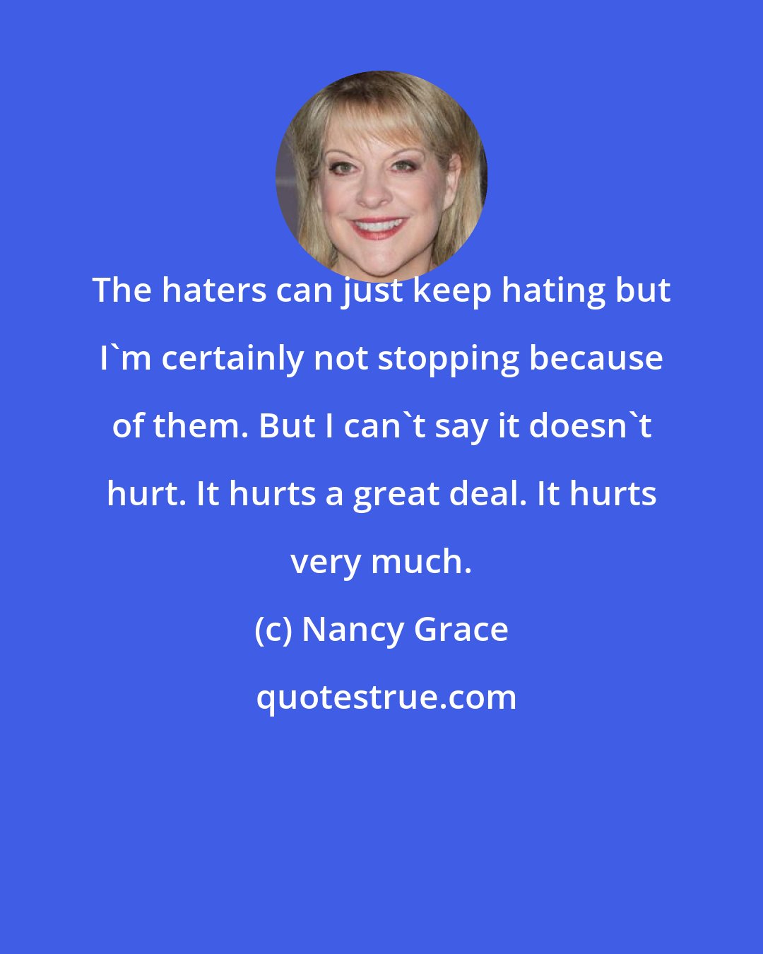 Nancy Grace: The haters can just keep hating but I'm certainly not stopping because of them. But I can't say it doesn't hurt. It hurts a great deal. It hurts very much.