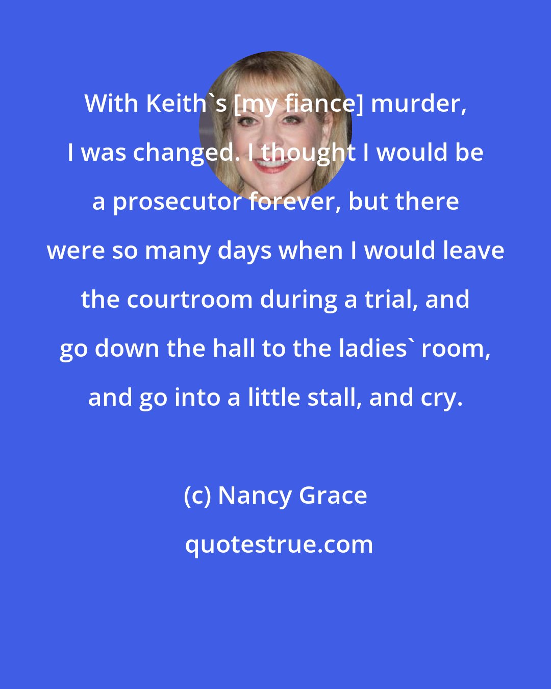 Nancy Grace: With Keith's [my fiance] murder, I was changed. I thought I would be a prosecutor forever, but there were so many days when I would leave the courtroom during a trial, and go down the hall to the ladies' room, and go into a little stall, and cry.