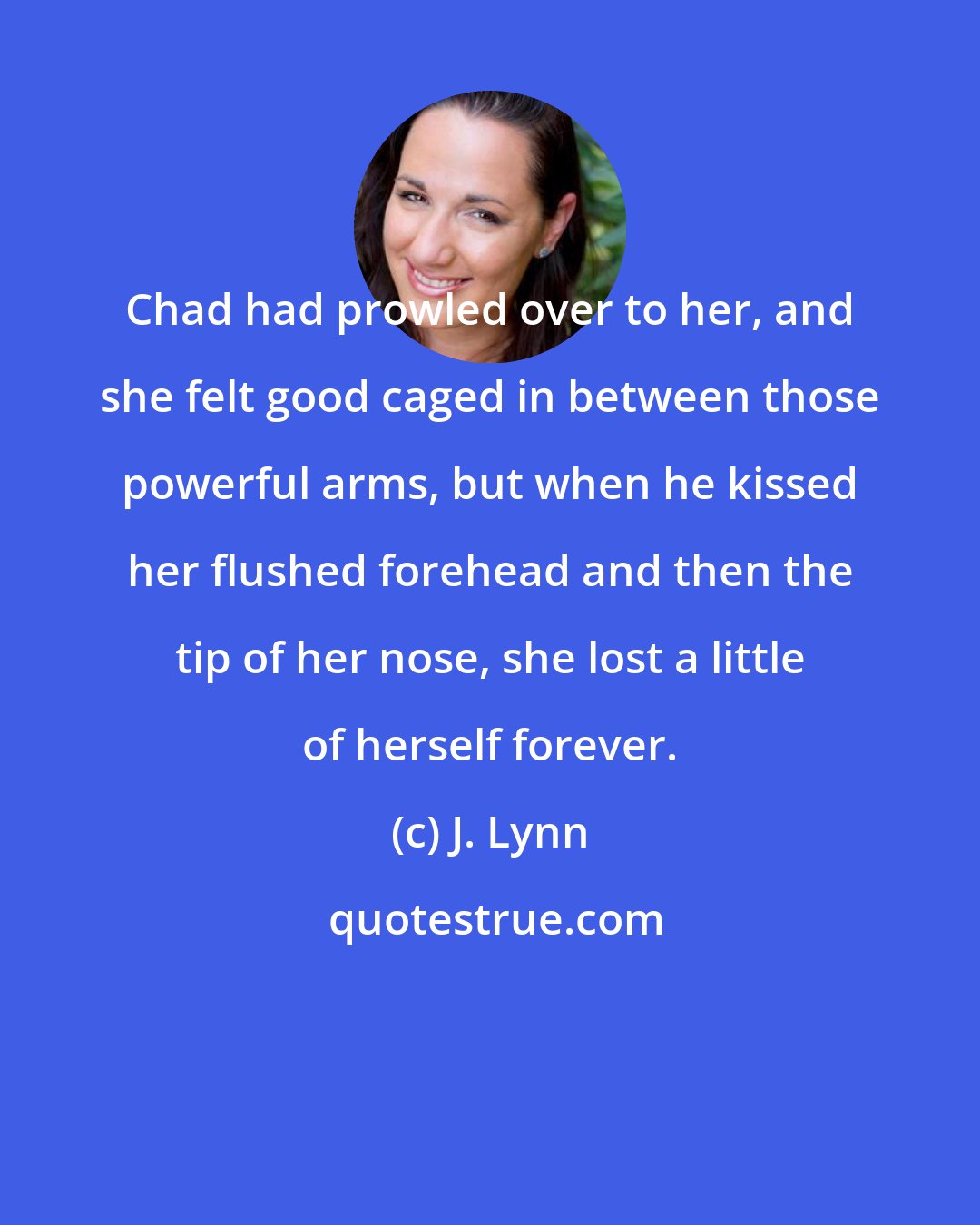J. Lynn: Chad had prowled over to her, and she felt good caged in between those powerful arms, but when he kissed her flushed forehead and then the tip of her nose, she lost a little of herself forever.