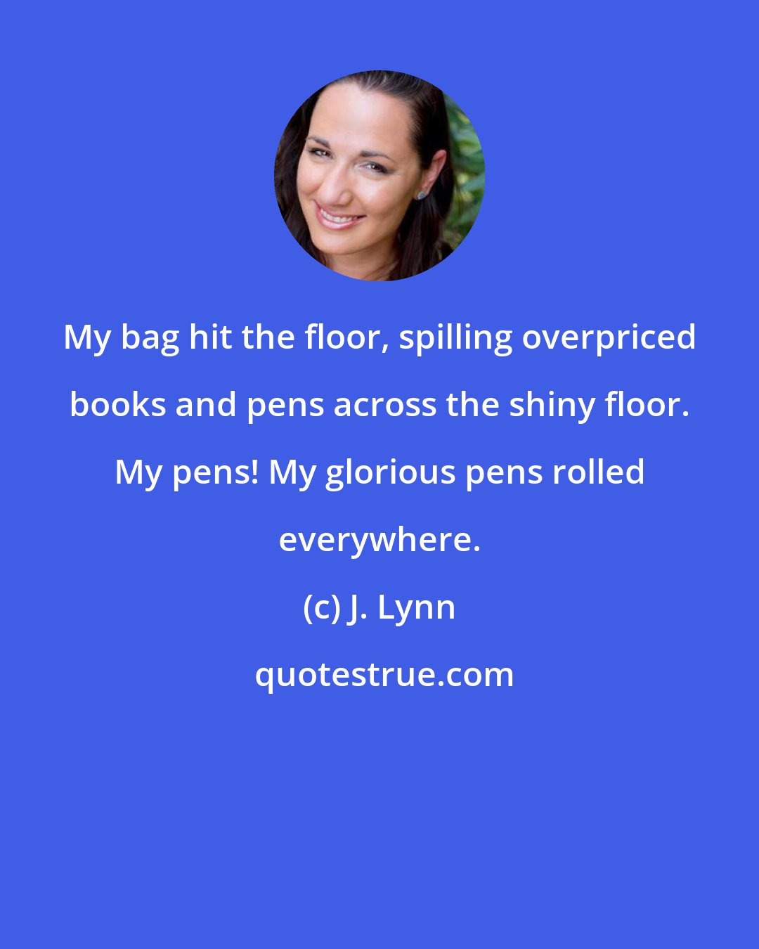 J. Lynn: My bag hit the floor, spilling overpriced books and pens across the shiny floor. My pens! My glorious pens rolled everywhere.