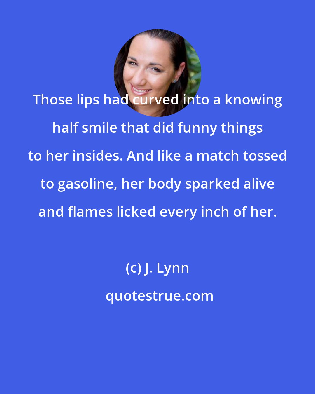 J. Lynn: Those lips had curved into a knowing half smile that did funny things to her insides. And like a match tossed to gasoline, her body sparked alive and flames licked every inch of her.
