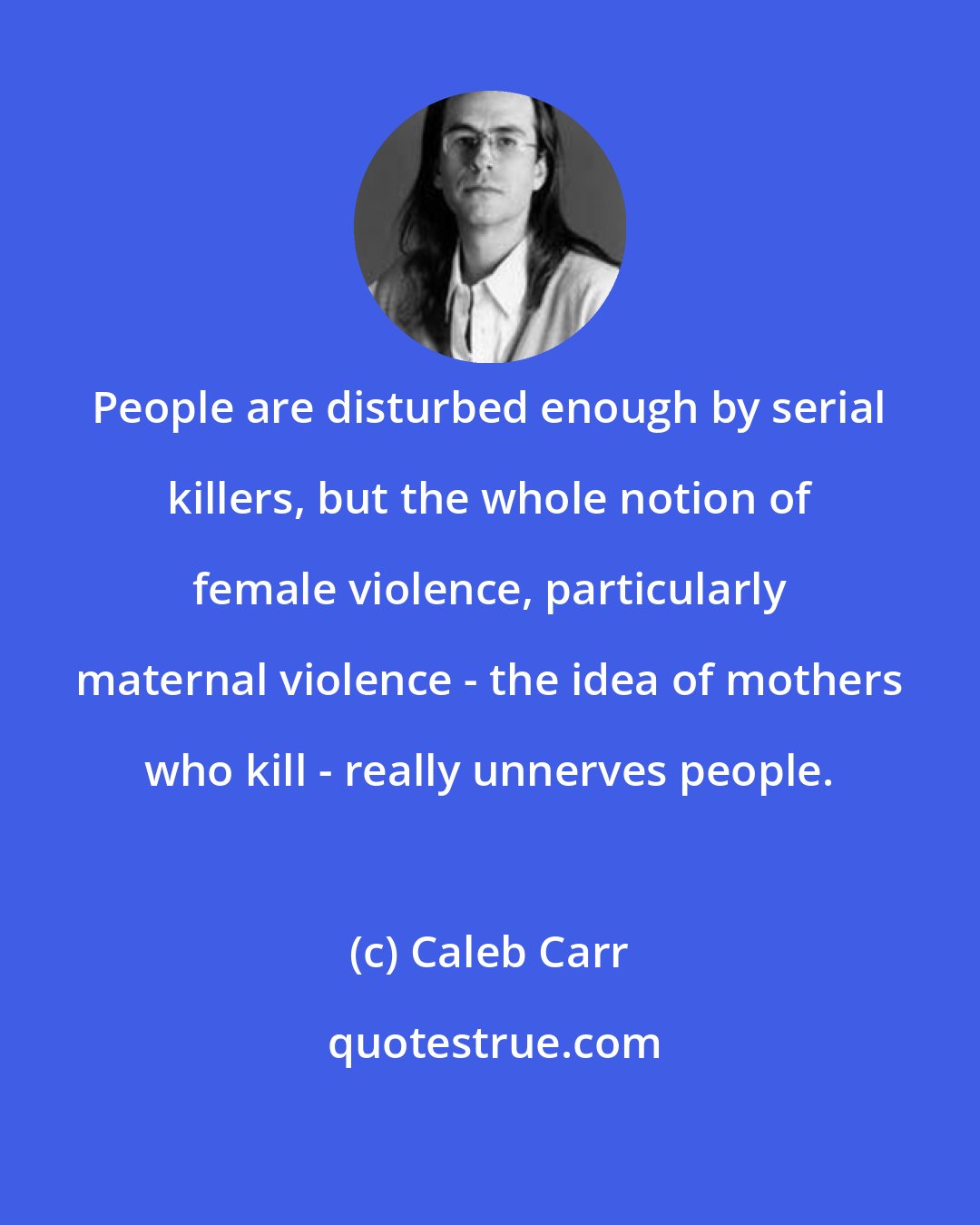 Caleb Carr: People are disturbed enough by serial killers, but the whole notion of female violence, particularly maternal violence - the idea of mothers who kill - really unnerves people.