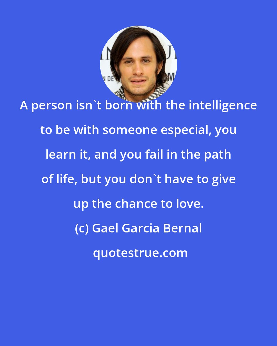 Gael Garcia Bernal: A person isn't born with the intelligence to be with someone especial, you learn it, and you fail in the path of life, but you don't have to give up the chance to love.