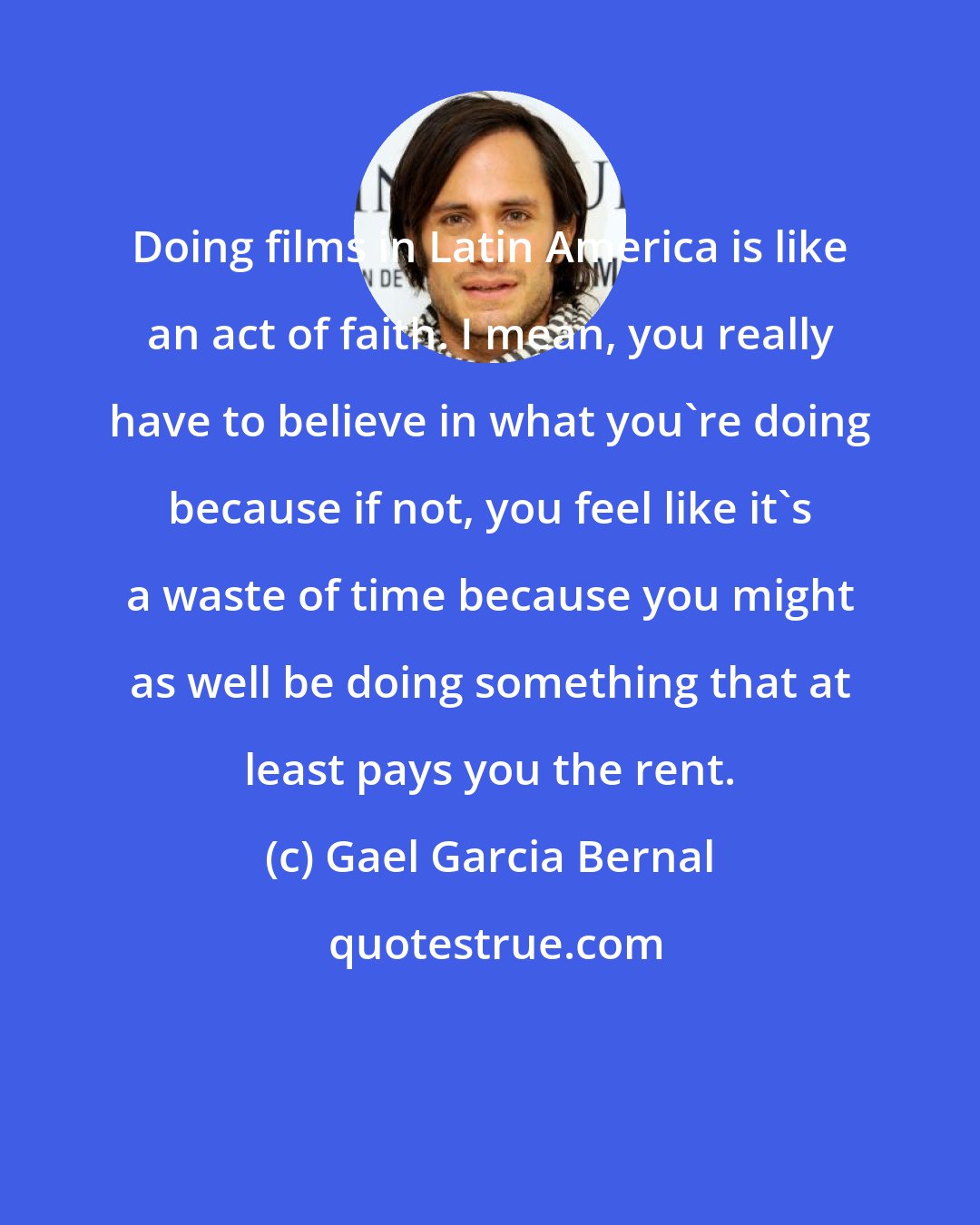 Gael Garcia Bernal: Doing films in Latin America is like an act of faith. I mean, you really have to believe in what you're doing because if not, you feel like it's a waste of time because you might as well be doing something that at least pays you the rent.