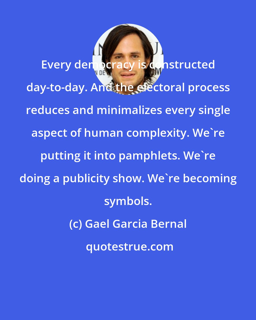 Gael Garcia Bernal: Every democracy is constructed day-to-day. And the electoral process reduces and minimalizes every single aspect of human complexity. We're putting it into pamphlets. We're doing a publicity show. We're becoming symbols.