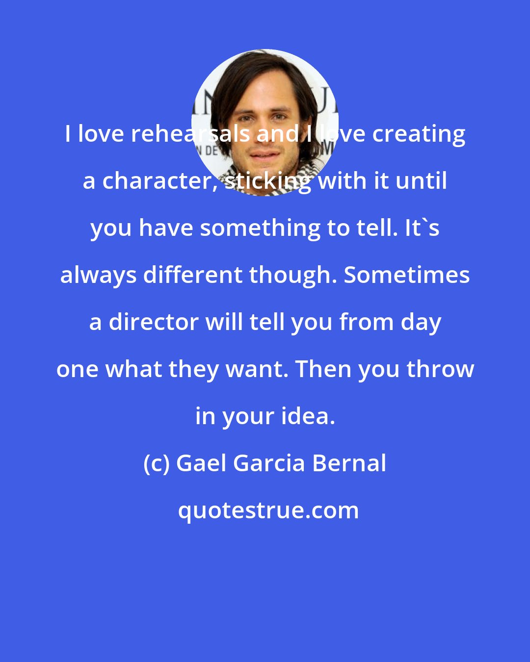 Gael Garcia Bernal: I love rehearsals and I love creating a character, sticking with it until you have something to tell. It's always different though. Sometimes a director will tell you from day one what they want. Then you throw in your idea.