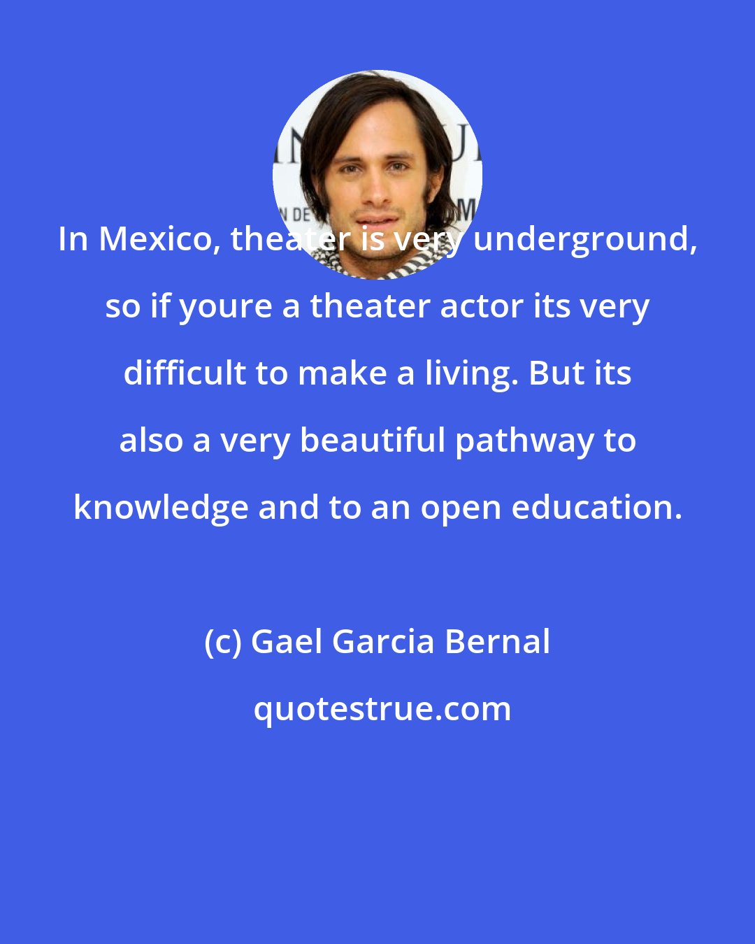 Gael Garcia Bernal: In Mexico, theater is very underground, so if youre a theater actor its very difficult to make a living. But its also a very beautiful pathway to knowledge and to an open education.