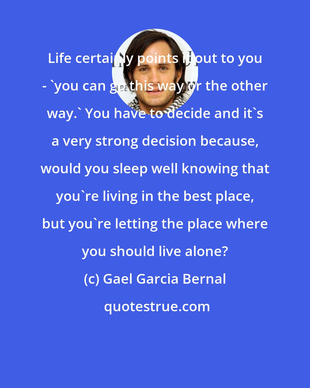 Gael Garcia Bernal: Life certainly points it out to you - 'you can go this way or the other way.' You have to decide and it's a very strong decision because, would you sleep well knowing that you're living in the best place, but you're letting the place where you should live alone?