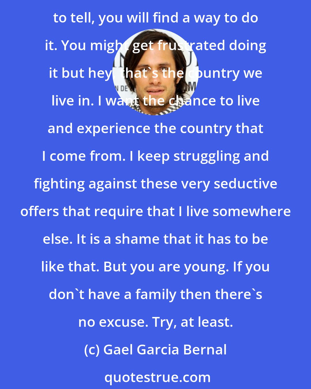 Gael Garcia Bernal: Shamefully, Mexico isn't a country that provides opportunities equally and democratically to everyone. Although there is a myth as well about that, because if you have something to tell, you will find a way to do it. You might get frustrated doing it but hey, that's the country we live in. I want the chance to live and experience the country that I come from. I keep struggling and fighting against these very seductive offers that require that I live somewhere else. It is a shame that it has to be like that. But you are young. If you don't have a family then there's no excuse. Try, at least.