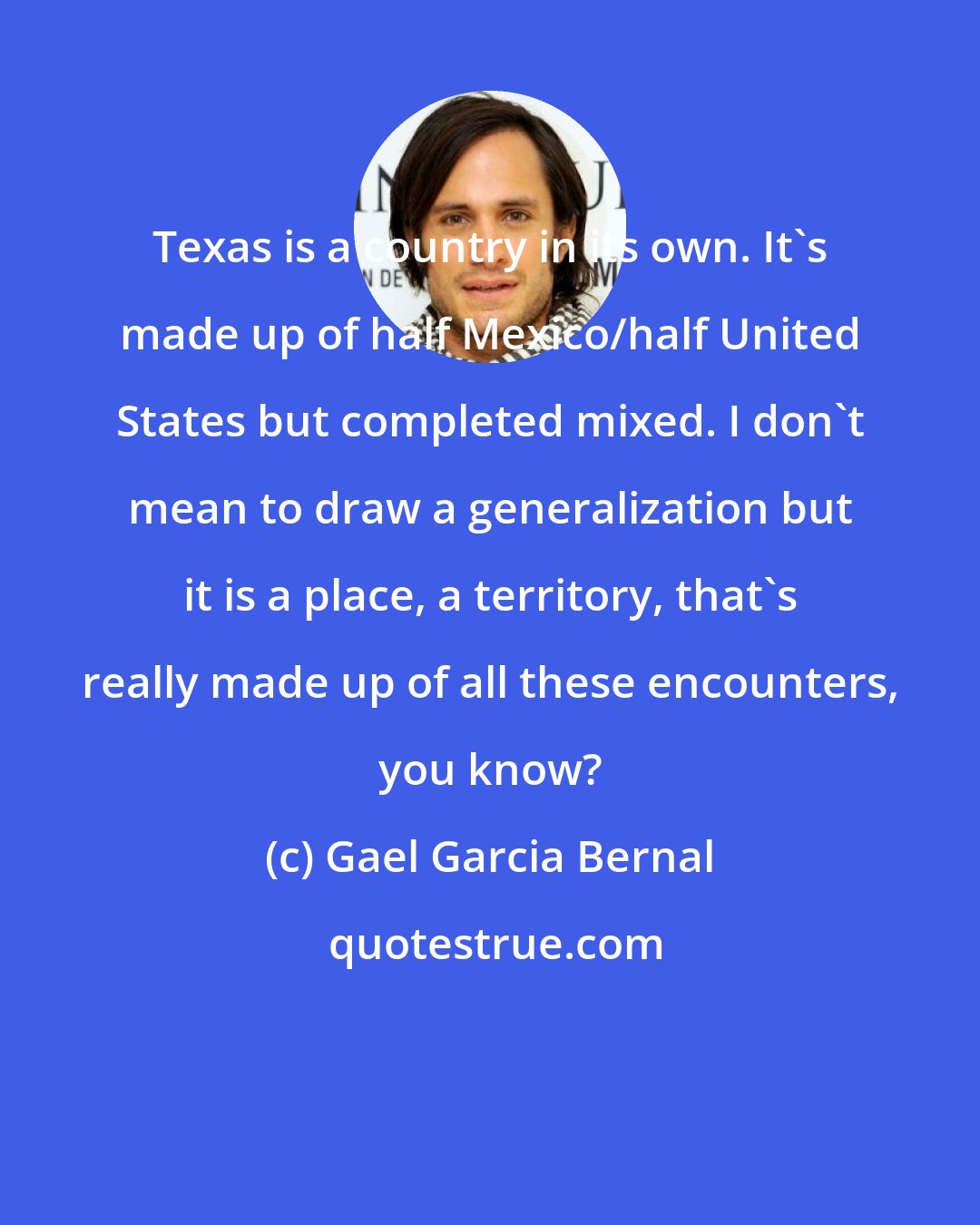 Gael Garcia Bernal: Texas is a country in its own. It's made up of half Mexico/half United States but completed mixed. I don't mean to draw a generalization but it is a place, a territory, that's really made up of all these encounters, you know?