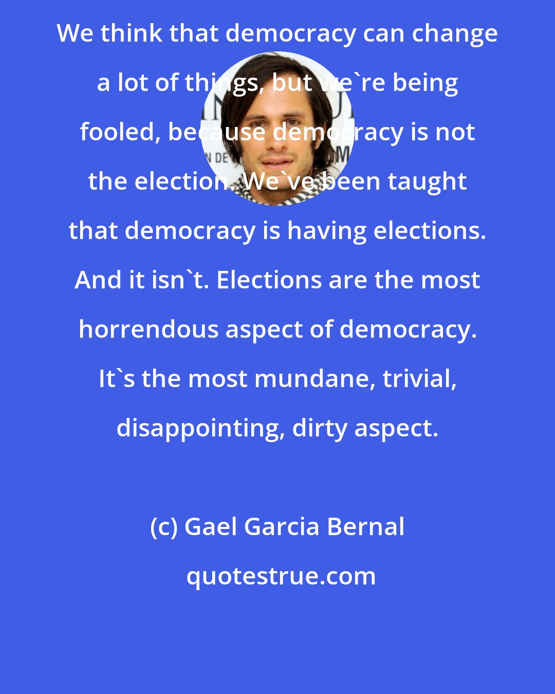 Gael Garcia Bernal: We think that democracy can change a lot of things, but we're being fooled, because democracy is not the election. We've been taught that democracy is having elections. And it isn't. Elections are the most horrendous aspect of democracy. It's the most mundane, trivial, disappointing, dirty aspect.