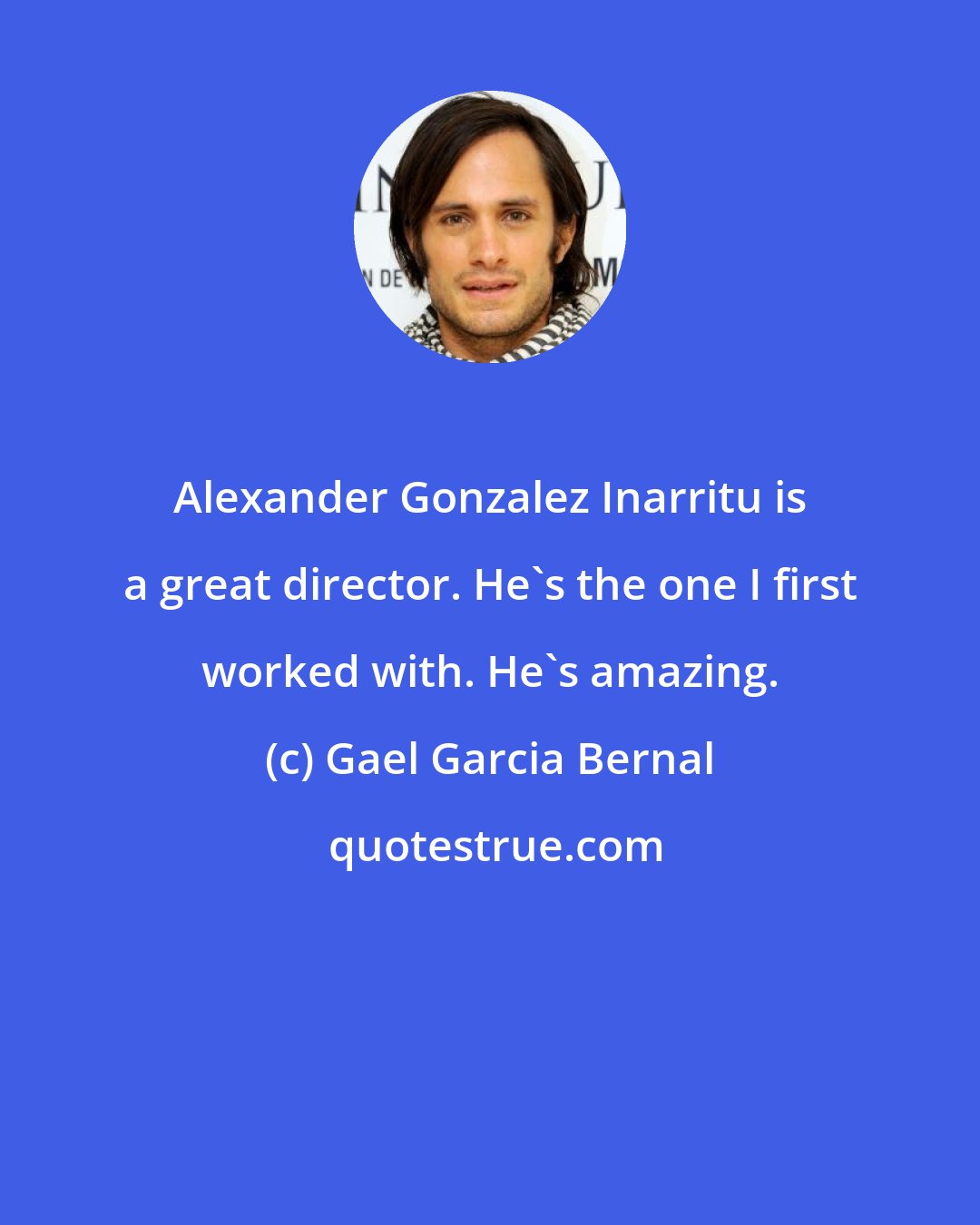 Gael Garcia Bernal: Alexander Gonzalez Inarritu is a great director. He's the one I first worked with. He's amazing.