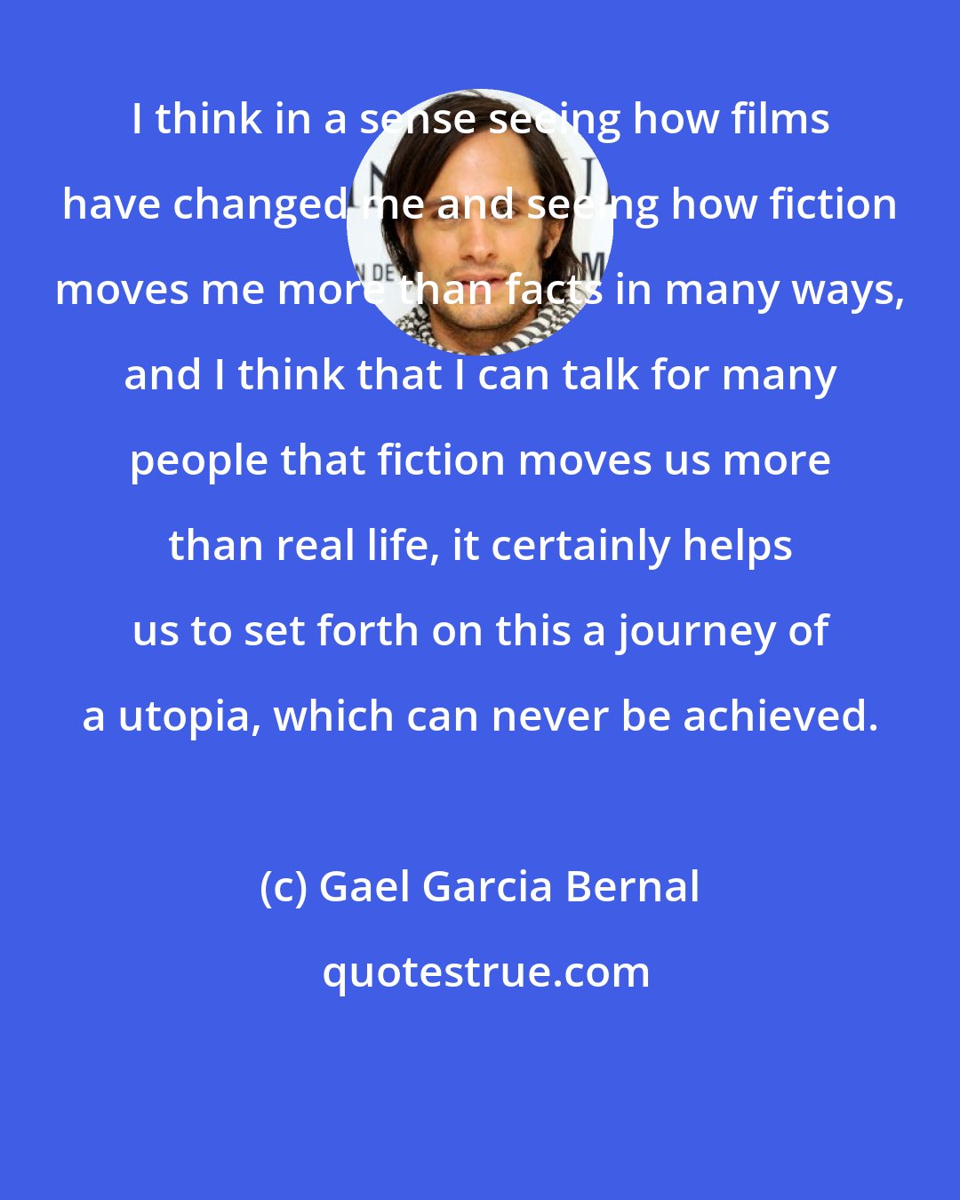 Gael Garcia Bernal: I think in a sense seeing how films have changed me and seeing how fiction moves me more than facts in many ways, and I think that I can talk for many people that fiction moves us more than real life, it certainly helps us to set forth on this a journey of a utopia, which can never be achieved.