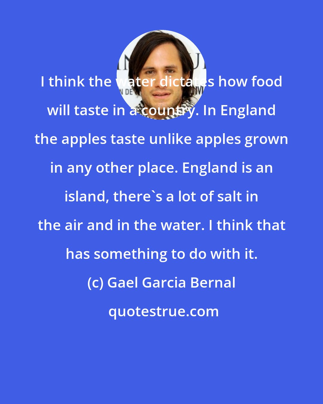 Gael Garcia Bernal: I think the water dictates how food will taste in a country. In England the apples taste unlike apples grown in any other place. England is an island, there's a lot of salt in the air and in the water. I think that has something to do with it.