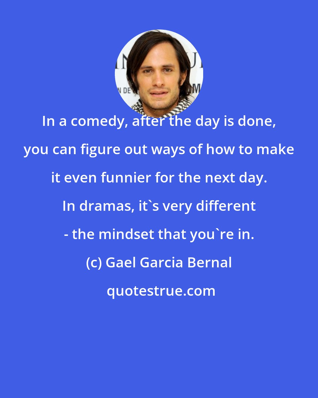 Gael Garcia Bernal: In a comedy, after the day is done, you can figure out ways of how to make it even funnier for the next day. In dramas, it's very different - the mindset that you're in.