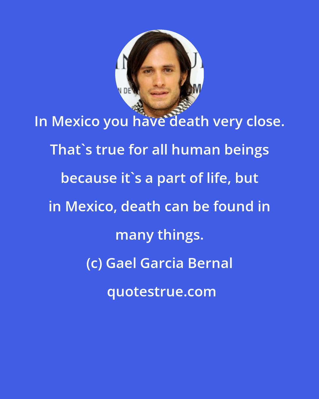 Gael Garcia Bernal: In Mexico you have death very close. That's true for all human beings because it's a part of life, but in Mexico, death can be found in many things.