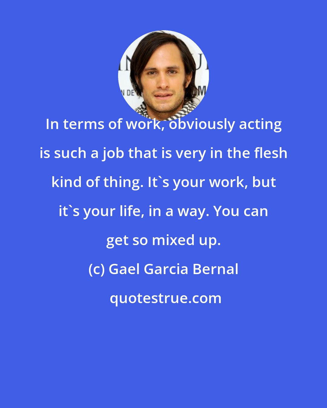 Gael Garcia Bernal: In terms of work, obviously acting is such a job that is very in the flesh kind of thing. It's your work, but it's your life, in a way. You can get so mixed up.