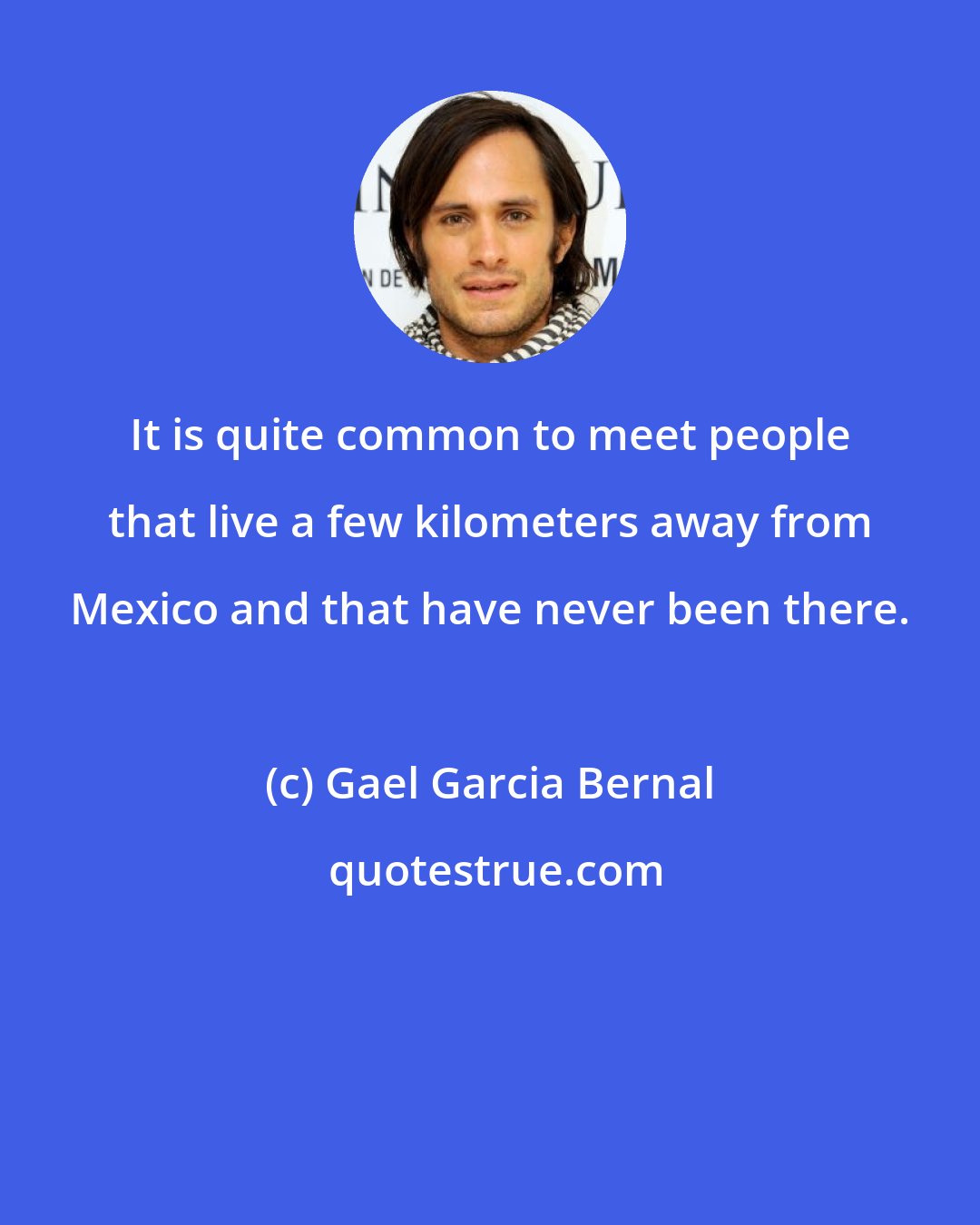 Gael Garcia Bernal: It is quite common to meet people that live a few kilometers away from Mexico and that have never been there.