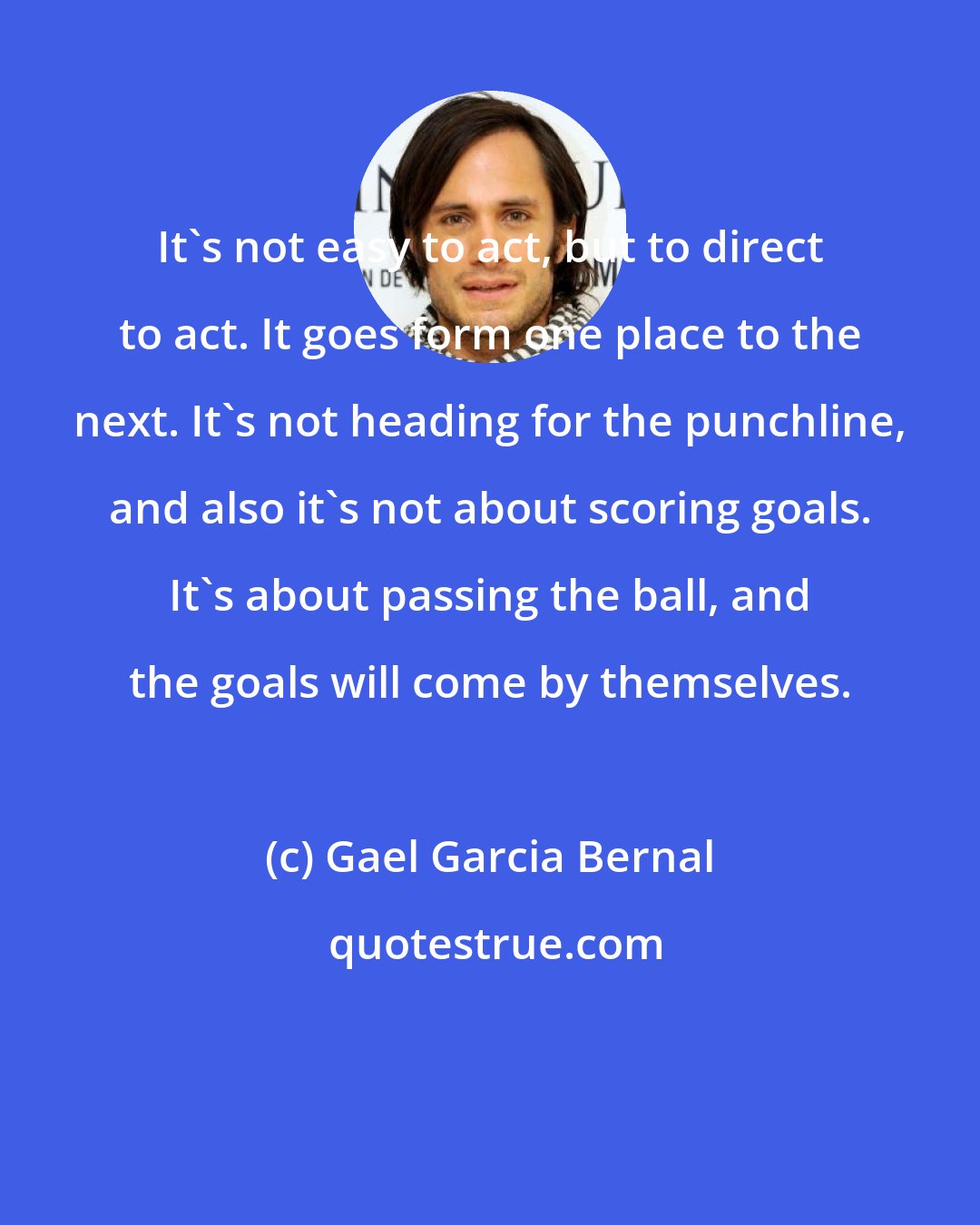 Gael Garcia Bernal: It's not easy to act, but to direct to act. It goes form one place to the next. It's not heading for the punchline, and also it's not about scoring goals. It's about passing the ball, and the goals will come by themselves.