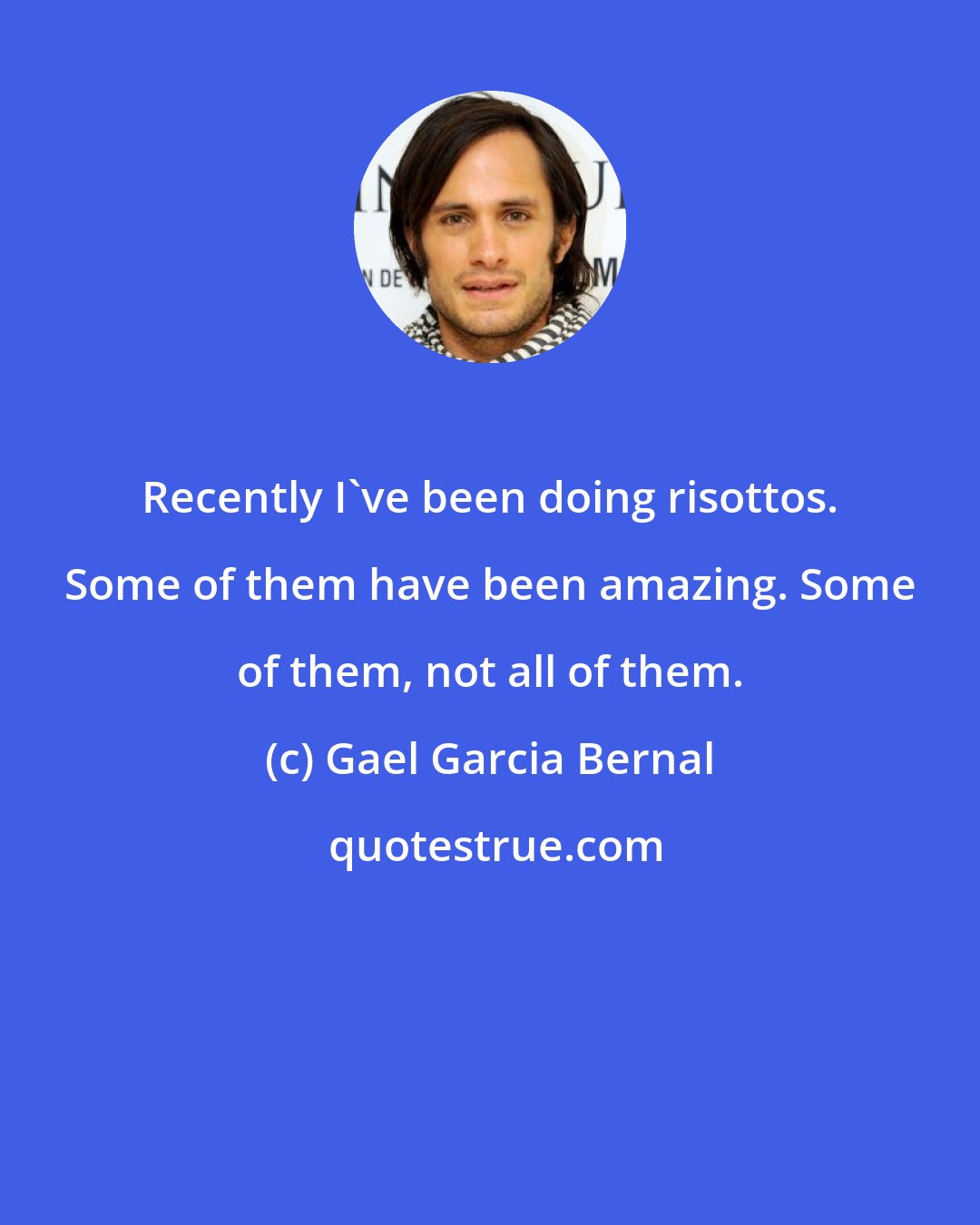 Gael Garcia Bernal: Recently I've been doing risottos. Some of them have been amazing. Some of them, not all of them.