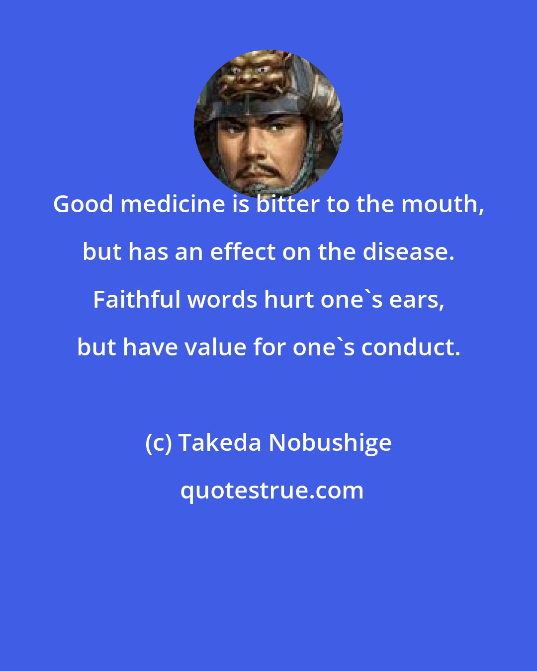 Takeda Nobushige: Good medicine is bitter to the mouth, but has an effect on the disease. Faithful words hurt one's ears, but have value for one's conduct.