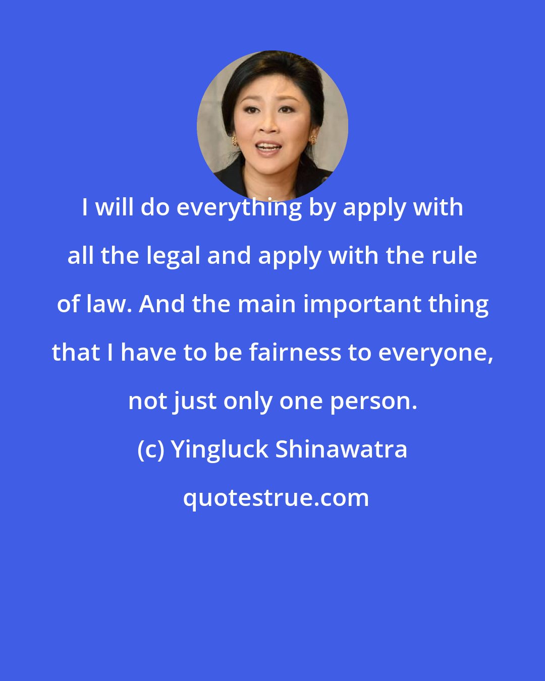 Yingluck Shinawatra: I will do everything by apply with all the legal and apply with the rule of law. And the main important thing that I have to be fairness to everyone, not just only one person.