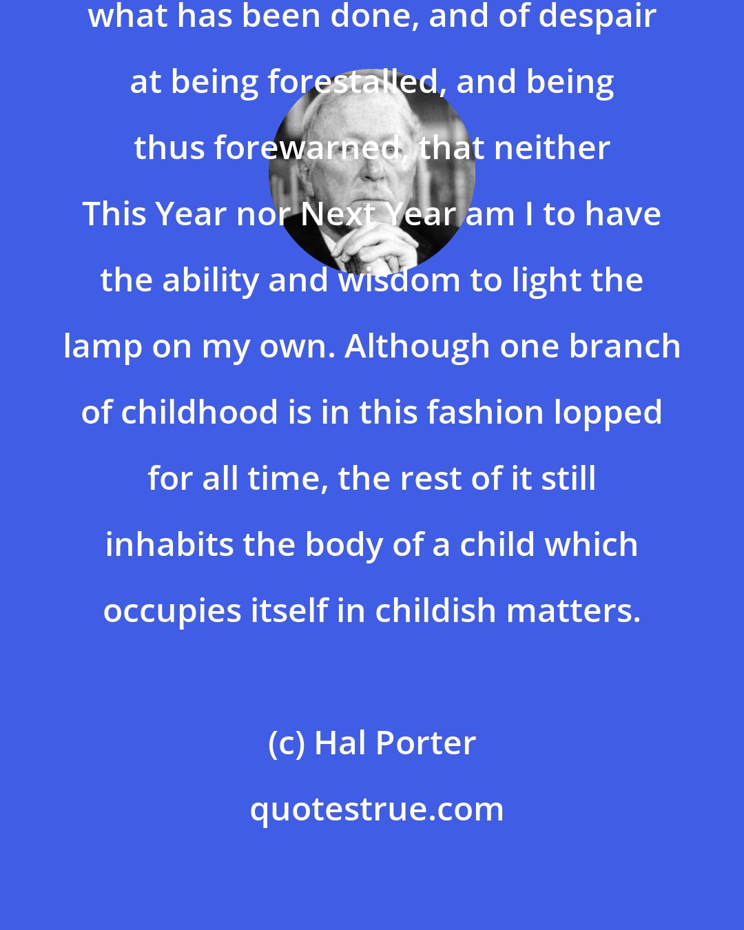 Hal Porter: This silent cry is of ecstasy for what has been done, and of despair at being forestalled, and being thus forewarned, that neither This Year nor Next Year am I to have the ability and wisdom to light the lamp on my own. Although one branch of childhood is in this fashion lopped for all time, the rest of it still inhabits the body of a child which occupies itself in childish matters.