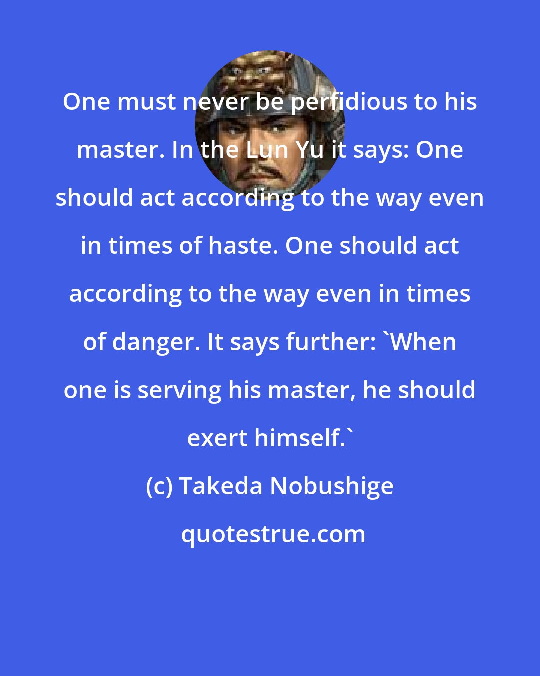 Takeda Nobushige: One must never be perfidious to his master. In the Lun Yu it says: One should act according to the way even in times of haste. One should act according to the way even in times of danger. It says further: 'When one is serving his master, he should exert himself.'