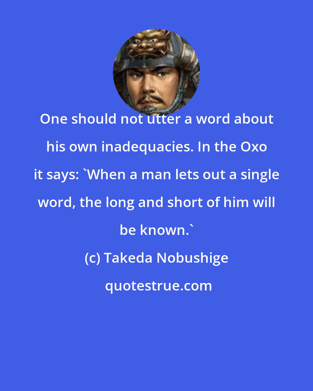 Takeda Nobushige: One should not utter a word about his own inadequacies. In the Oxo it says: 'When a man lets out a single word, the long and short of him will be known.'