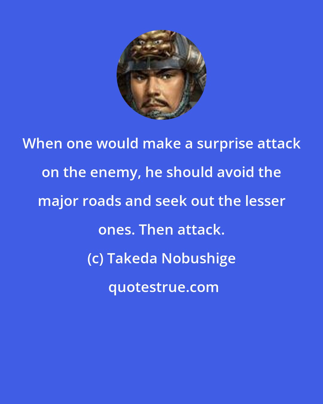 Takeda Nobushige: When one would make a surprise attack on the enemy, he should avoid the major roads and seek out the lesser ones. Then attack.