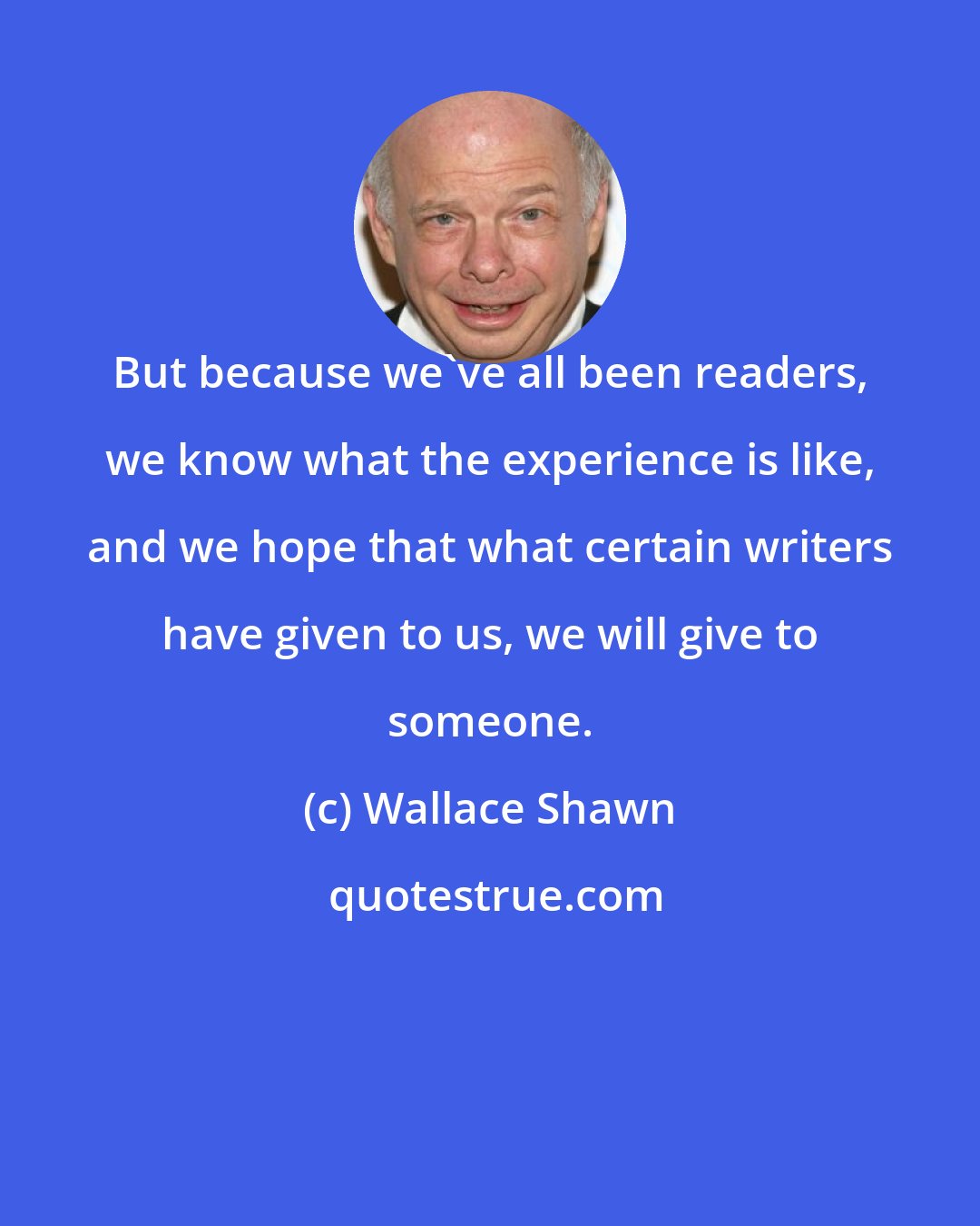 Wallace Shawn: But because we've all been readers, we know what the experience is like, and we hope that what certain writers have given to us, we will give to someone.