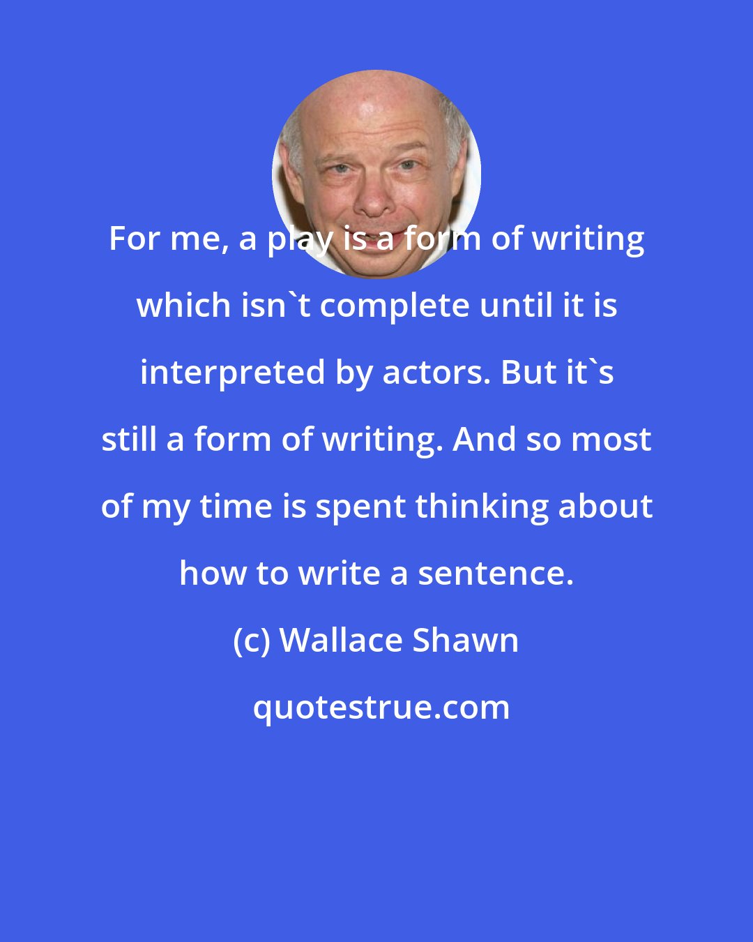 Wallace Shawn: For me, a play is a form of writing which isn't complete until it is interpreted by actors. But it's still a form of writing. And so most of my time is spent thinking about how to write a sentence.