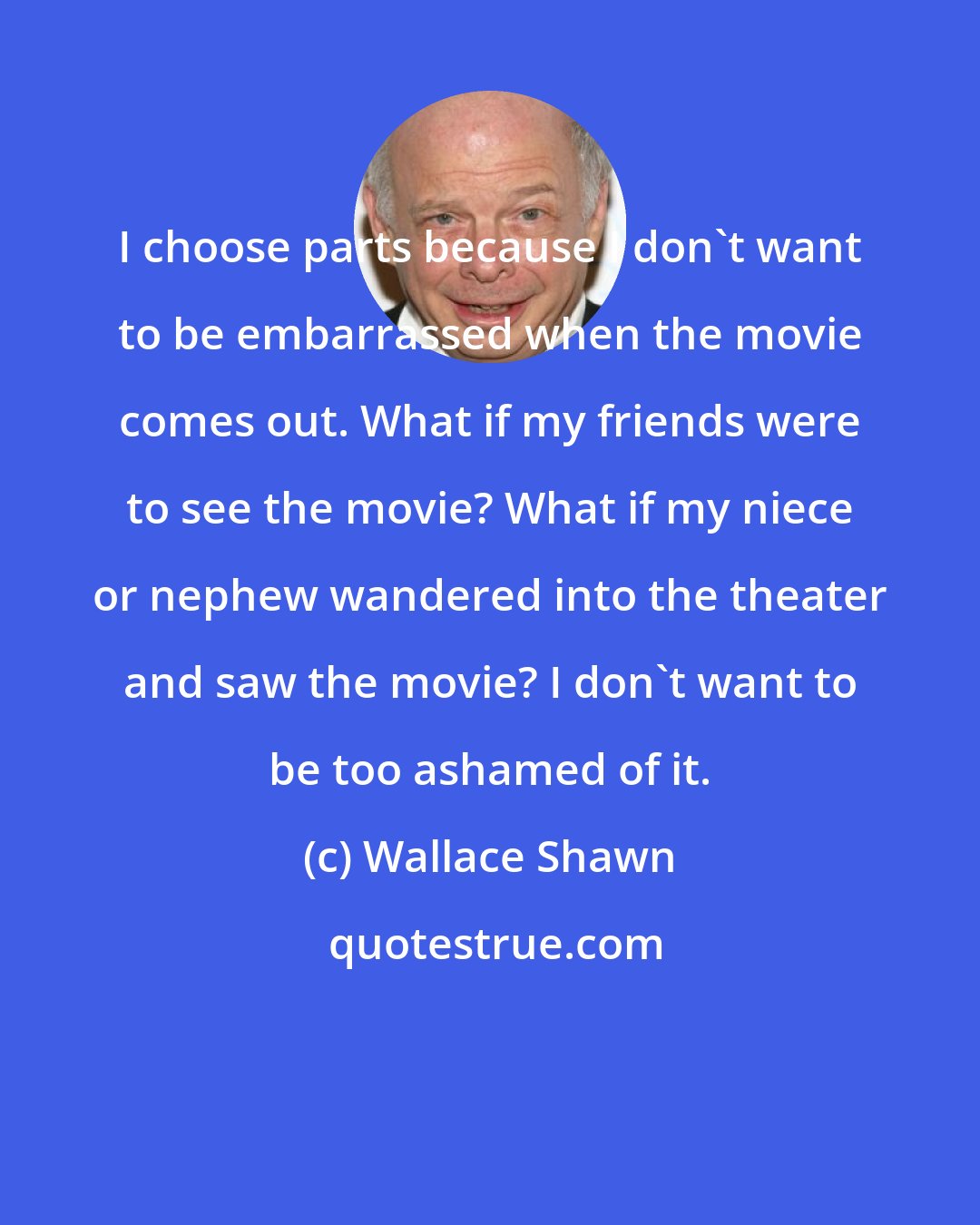 Wallace Shawn: I choose parts because I don't want to be embarrassed when the movie comes out. What if my friends were to see the movie? What if my niece or nephew wandered into the theater and saw the movie? I don't want to be too ashamed of it.