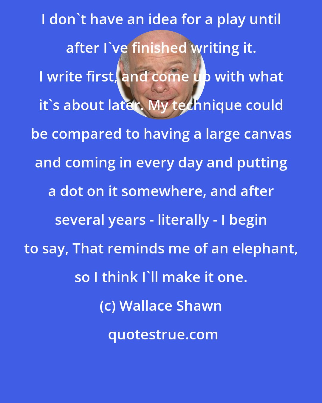 Wallace Shawn: I don't have an idea for a play until after I've finished writing it. I write first, and come up with what it's about later. My technique could be compared to having a large canvas and coming in every day and putting a dot on it somewhere, and after several years - literally - I begin to say, That reminds me of an elephant, so I think I'll make it one.