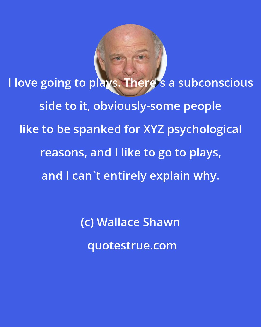 Wallace Shawn: I love going to plays. There's a subconscious side to it, obviously-some people like to be spanked for XYZ psychological reasons, and I like to go to plays, and I can't entirely explain why.