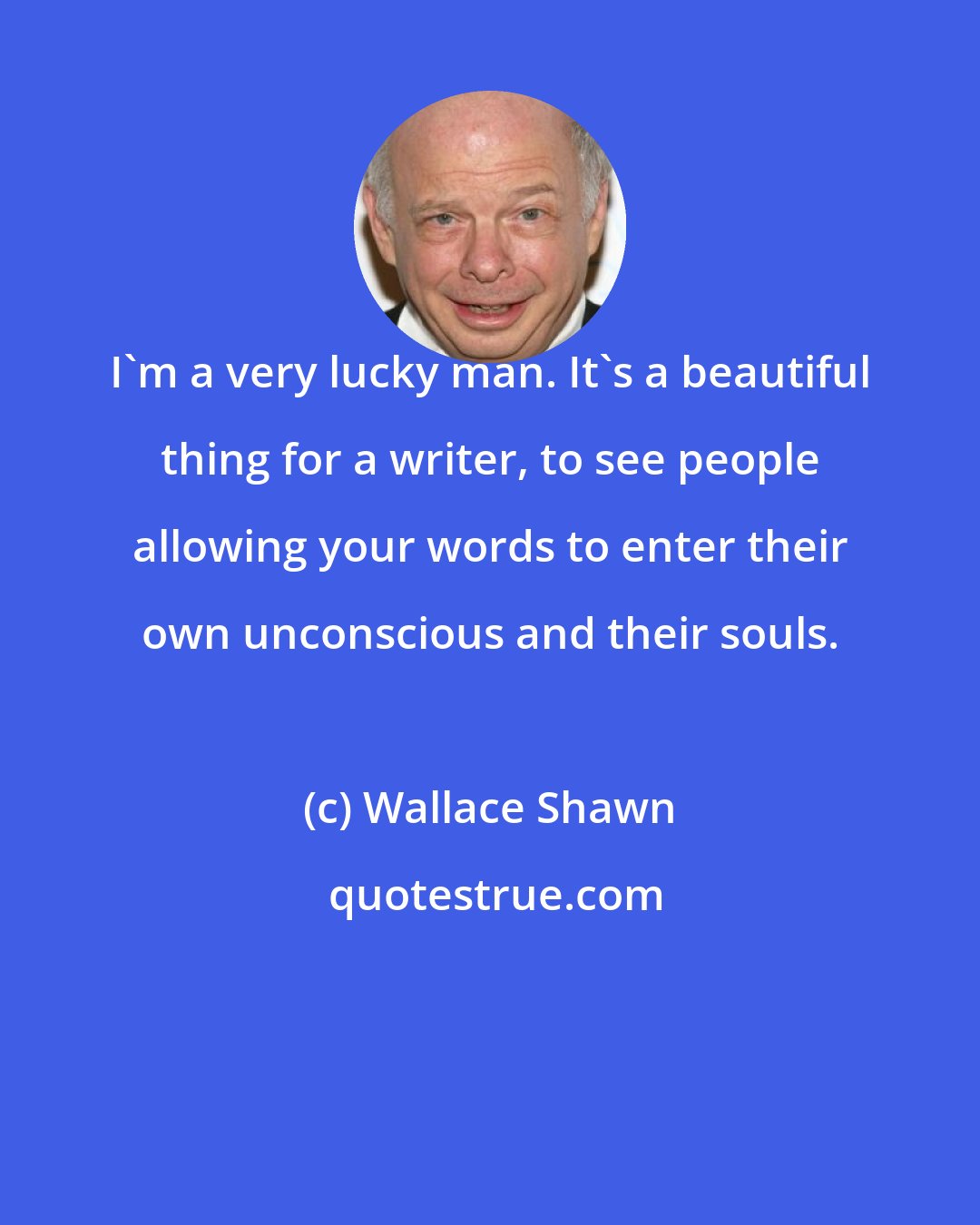 Wallace Shawn: I'm a very lucky man. It's a beautiful thing for a writer, to see people allowing your words to enter their own unconscious and their souls.