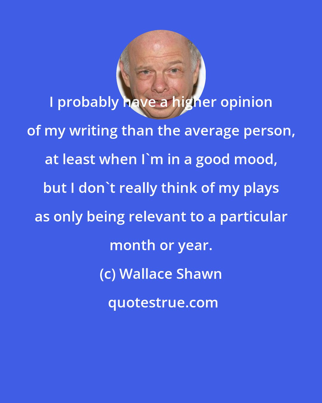 Wallace Shawn: I probably have a higher opinion of my writing than the average person, at least when I'm in a good mood, but I don't really think of my plays as only being relevant to a particular month or year.