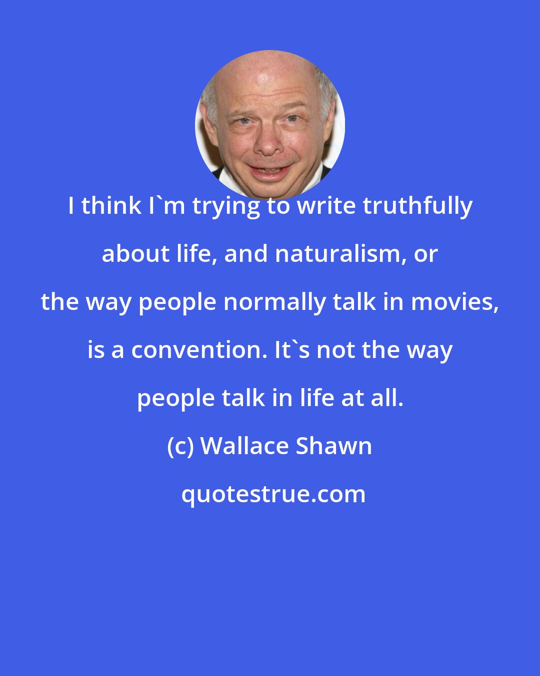 Wallace Shawn: I think I'm trying to write truthfully about life, and naturalism, or the way people normally talk in movies, is a convention. It's not the way people talk in life at all.