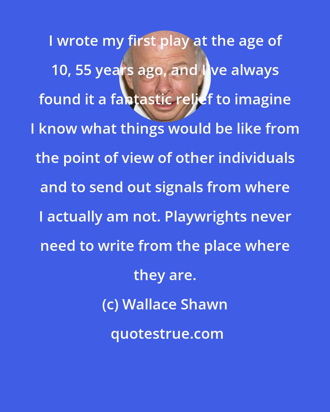 Wallace Shawn: I wrote my first play at the age of 10, 55 years ago, and I've always found it a fantastic relief to imagine I know what things would be like from the point of view of other individuals and to send out signals from where I actually am not. Playwrights never need to write from the place where they are.