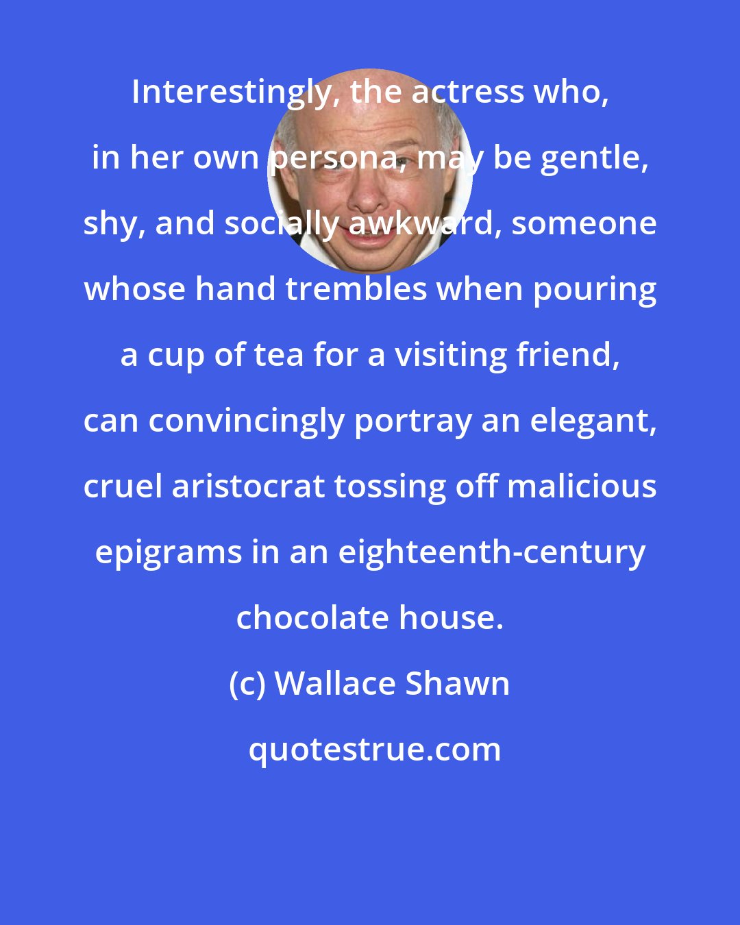 Wallace Shawn: Interestingly, the actress who, in her own persona, may be gentle, shy, and socially awkward, someone whose hand trembles when pouring a cup of tea for a visiting friend, can convincingly portray an elegant, cruel aristocrat tossing off malicious epigrams in an eighteenth-century chocolate house.