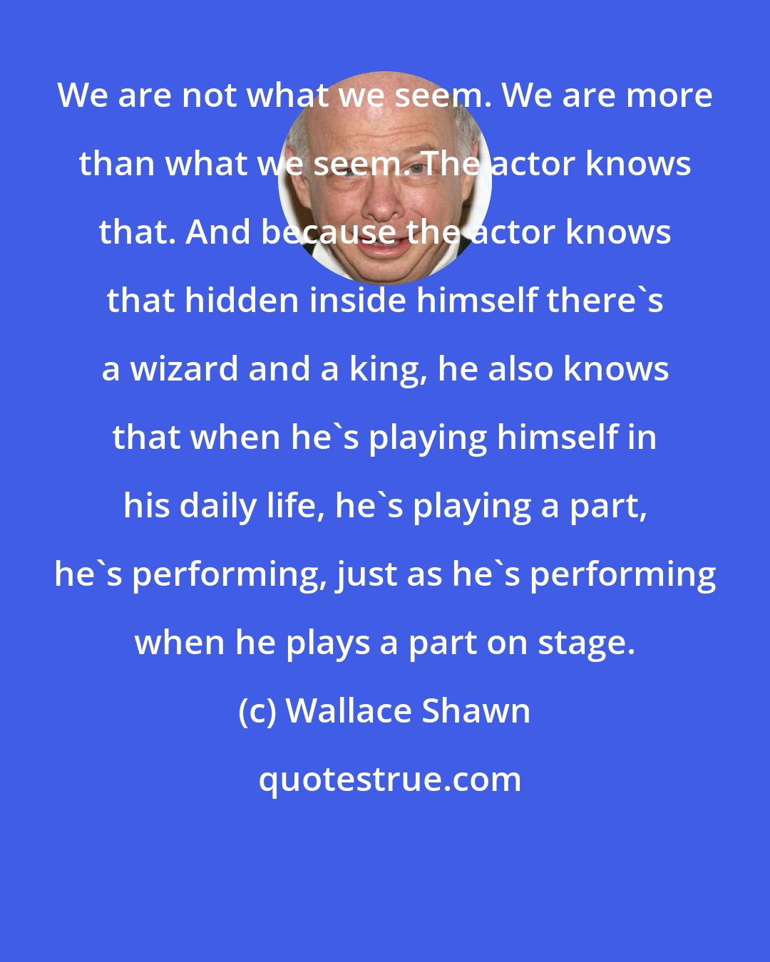 Wallace Shawn: We are not what we seem. We are more than what we seem. The actor knows that. And because the actor knows that hidden inside himself there's a wizard and a king, he also knows that when he's playing himself in his daily life, he's playing a part, he's performing, just as he's performing when he plays a part on stage.