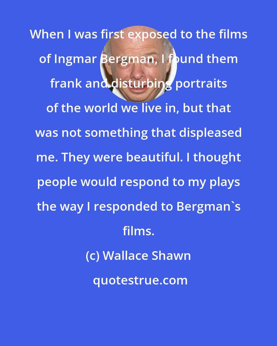 Wallace Shawn: When I was first exposed to the films of Ingmar Bergman, I found them frank and disturbing portraits of the world we live in, but that was not something that displeased me. They were beautiful. I thought people would respond to my plays the way I responded to Bergman's films.