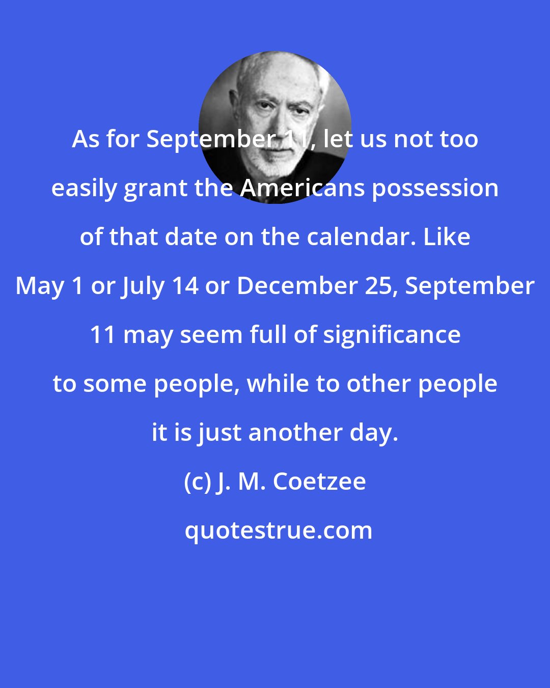 J. M. Coetzee: As for September 11, let us not too easily grant the Americans possession of that date on the calendar. Like May 1 or July 14 or December 25, September 11 may seem full of significance to some people, while to other people it is just another day.