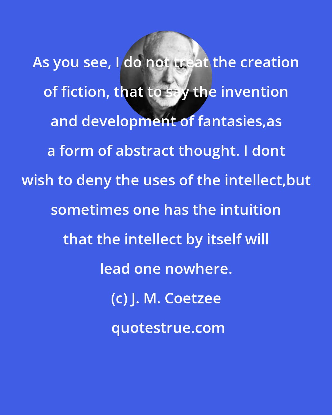 J. M. Coetzee: As you see, I do not treat the creation of fiction, that to say the invention and development of fantasies,as a form of abstract thought. I dont wish to deny the uses of the intellect,but sometimes one has the intuition that the intellect by itself will lead one nowhere.