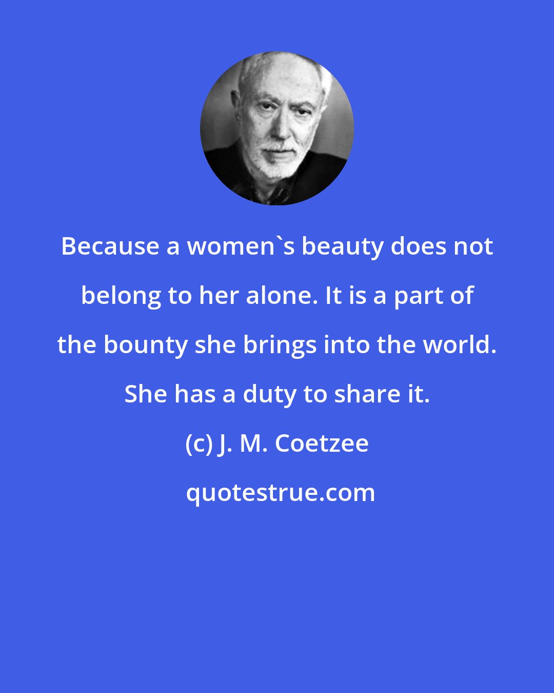 J. M. Coetzee: Because a women's beauty does not belong to her alone. It is a part of the bounty she brings into the world. She has a duty to share it.