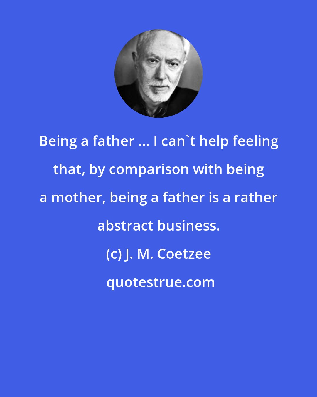 J. M. Coetzee: Being a father ... I can't help feeling that, by comparison with being a mother, being a father is a rather abstract business.