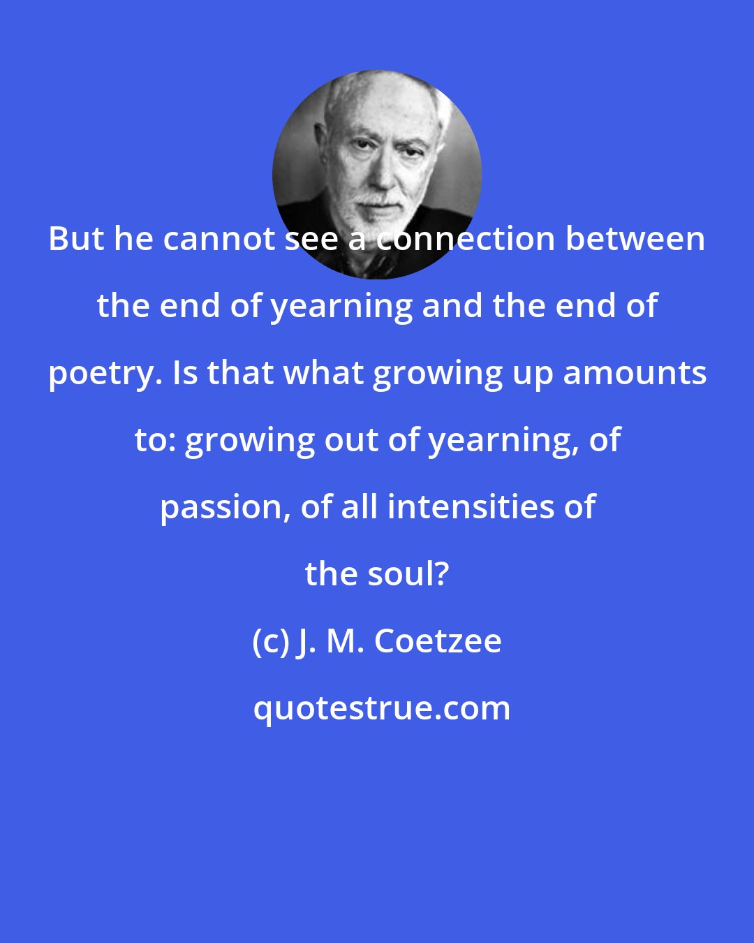 J. M. Coetzee: But he cannot see a connection between the end of yearning and the end of poetry. Is that what growing up amounts to: growing out of yearning, of passion, of all intensities of the soul?