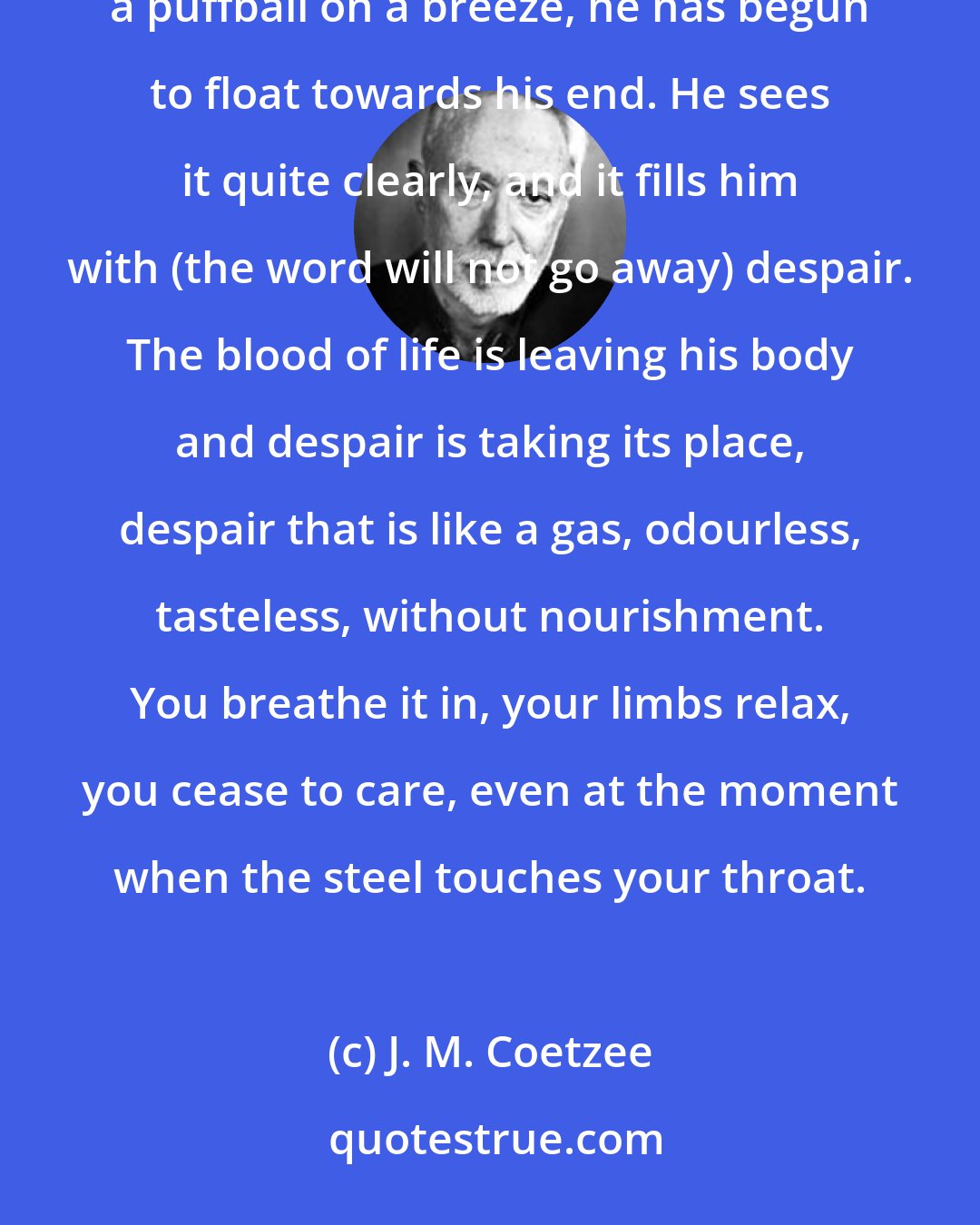 J. M. Coetzee: But the truth, he knows, is otherwise. His pleasure in living has been snuffed out. Like a leaf on a stream, like a puffball on a breeze, he has begun to float towards his end. He sees it quite clearly, and it fills him with (the word will not go away) despair. The blood of life is leaving his body and despair is taking its place, despair that is like a gas, odourless, tasteless, without nourishment. You breathe it in, your limbs relax, you cease to care, even at the moment when the steel touches your throat.