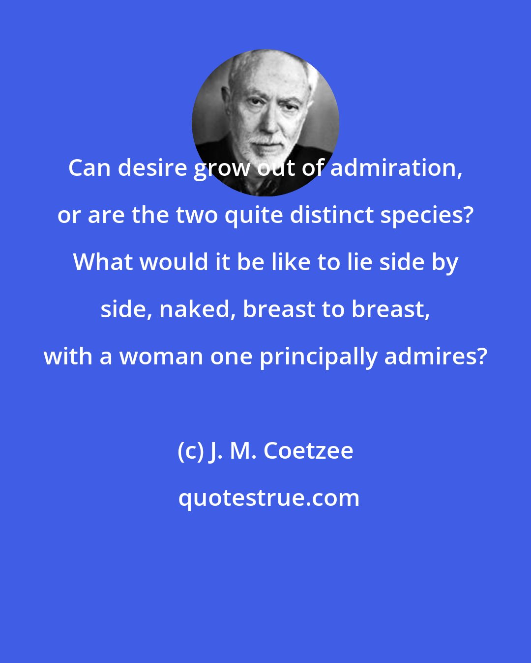 J. M. Coetzee: Can desire grow out of admiration, or are the two quite distinct species? What would it be like to lie side by side, naked, breast to breast, with a woman one principally admires?