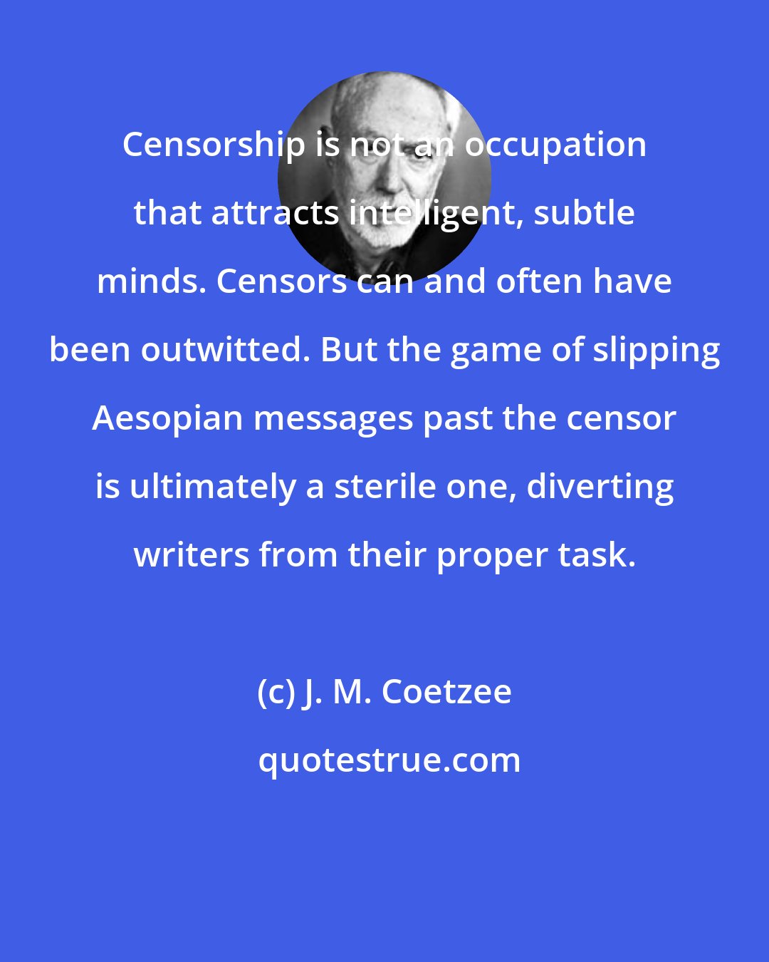 J. M. Coetzee: Censorship is not an occupation that attracts intelligent, subtle minds. Censors can and often have been outwitted. But the game of slipping Aesopian messages past the censor is ultimately a sterile one, diverting writers from their proper task.